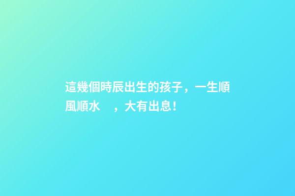 這幾個時辰出生的孩子，一生順風順水，大有出息！